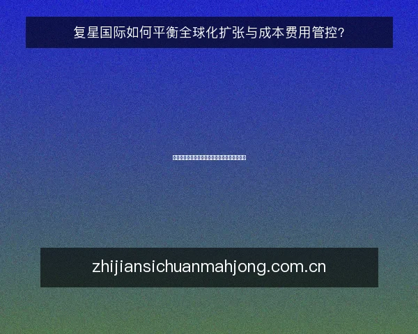 复星国际如何平衡全球化扩张与成本费用管控?